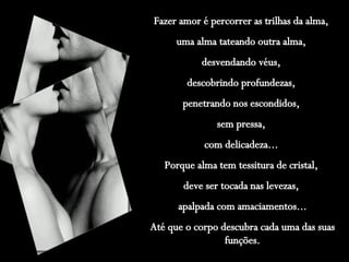 Fazer amor é percorrer as trilhas da alma,  uma alma tateando outra alma,  desvendando véus,  descobrindo profundezas,  penetrando nos escondidos,  sem pressa,  com delicadeza...  Porque alma tem tessitura de cristal,  deve ser tocada nas levezas,  apalpada com amaciamentos... Até que o corpo descubra cada uma das suas funções. 