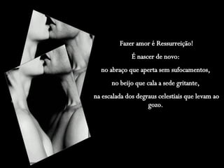 Fazer amor é Ressurreição! É nascer de novo:  no abraço que aperta sem sufocamentos,  no beijo que cala a sede gritante,  na escalada dos degraus celestiais que levam ao gozo.   