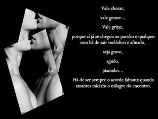 Vale chorar,  vale gemer...  Vale gritar,  porque aí já se chegou ao paraíso e qualquer som há de sair melódico e afinado,  seja grave,  agudo,  pianinho...  Há de ser sempre o acorde faltante quando amantes iniciam o milagre do encontro. 