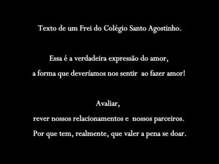 Texto de um Frei do Colégio Santo Agostinho. Essa é a verdadeira expressão do amor,  a forma que deveríamos nos sentir  ao fazer amor!  Avaliar,  rever nossos relacionamentos e  nossos parceiros.  Por que tem, realmente, que valer a pena se doar. 