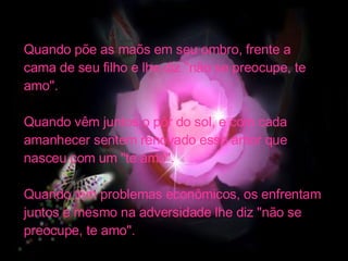 Quando põe as maõs em seu ombro, frente a  cama de seu filho e lhe diz "não se preocupe, te amo". Quando vêm juntos o pôr do sol, e com cada amanhecer sentem renovado esse amor que nasceu com um "te amo". Quando têm problemas econômicos, os enfrentam juntos e mesmo na adversidade lhe diz "não se preocupe, te amo". 