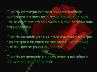 Quando ao chegar do trabalho sente o abraço confortavel e o doce beijo dessa pessoa que com um "te amo" acelera seu pulso e o seu  coração bate mais depressa. Quando na madrugada se preocupa com o filho que não chegou e na cama ao seu lado ouve uma voz que diz "não se preocupe, te amo". Quando no momento do parto sente suas mãos e sua voz que lhe diz "te amo". 