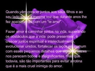 Quando vêm crescer juntos aos seus filhos e ao seu lado sente a mesma voz que durante anos lhe fez apaixonar-se com um "te amo". Fazer amor é caminhar juntos na vida, superando os obstáculos que a vida  pode presentear, é crescer juntos espiritual e intelectualmente, evolucionar unidos, fortalecer os laços em comum com esses pequenos detalhes que algumas vezes nos parecem bobos e insignificantes, mas que todavia, são tão importantes para evitar a rotina que é a mais cruel inimiga do amor. 