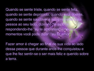 Quando se sente triste, quando se sente feliz, quando se sente deprimido, quando está doente, quando se sente saudável e sempre sente essa pessoa ao seu lado, dizendo "te amo" e  respondendo-lhe “eu te amo mais"... nesses momentos você pode dizer  “eu fiz amor". Fazer amor é chegar ao final de sua vida ao lado dessa pessoa que durante anos lhe conquistou e que lhe fez sentir-se o ser mais feliz e querido sobre a terra.  