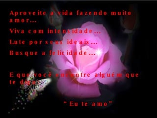 Aproveite a vida fazendo muito amor... Viva com intensidade... Lute por seus ideais... Busque a felicidade... E que você encontre alguém que te diga:   “ Eu te amo”   Hoje e Sempre!!! 