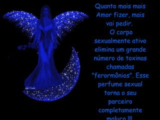 Quanto mais mais Amor fizer, mais vai pedir.   O corpo sexualmente ativo elimina um grande número de toxinas chamadas "ferormônios". Esse perfume sexual torna o seu parceiro completamente maluco !!!  