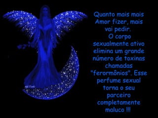 Quanto mais mais
  Amor fizer, mais
      vai pedir.
        O corpo
 sexualmente ativo
 elimina um grande
 número de toxinas
      chamadas
"ferormônios". Esse
  perfume sexual
     torna o seu
       parceiro
   completamente
      maluco !!!
 