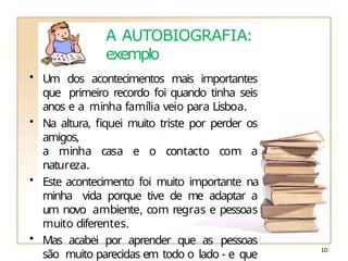 A AUTOBIOGRAFIA:
exemplo
• Um dos acontecimentos mais importantes
que primeiro recordo foi quando tinha seis
anos e a minha família veio para Lisboa.
• Na altura, fiquei muito triste por perder os
amigos,
a minha casa e o contacto com a
natureza.
• Este acontecimento foi muito importante na
minha vida porque tive de me adaptar a
um novo ambiente, com regras e pessoas
muito diferentes.
• Mas acabei por aprender que as pessoas
são muito parecidas em todo o lado - e que
10
 