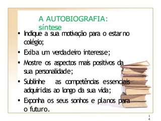 A AUTOBIOGRAFIA:
síntese
• Indique a sua motivação para o estarno
colégio;
• Exiba um verdadeiro interesse;
• Mostre os aspectos mais positivos da
sua personalidade;
• Sublinhe as competências essenciais
adquiridas ao longo da sua vida;
• Exponha os seus sonhos e planos para
o futuro.
1
4
 