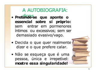 A AUTOBIOGRAFIA:
dicas
5
• Pretende-se que aponte o
essencial sobre si próprio:
sem entrar em pormenores
íntimos ou excessivos; sem ser
demasiado evasivo/vago.
• Decida o que quer realmente
dizer e o que prefere calar.
• Não se esqueça que é uma
pessoa, única e irrepetível:
mostre essa singularidade!
 