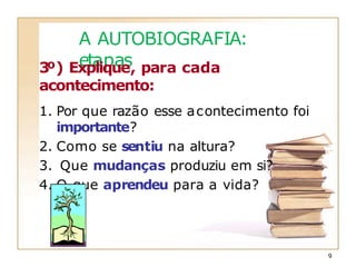 A AUTOBIOGRAFIA:
etapas
3º) Explique, para cada
acontecimento:
1. Por que razão esse acontecimento foi
importante?
2. Como se sentiu na altura?
3. Que mudanças produziu em si?
4. O que aprendeu para a vida?
9
 