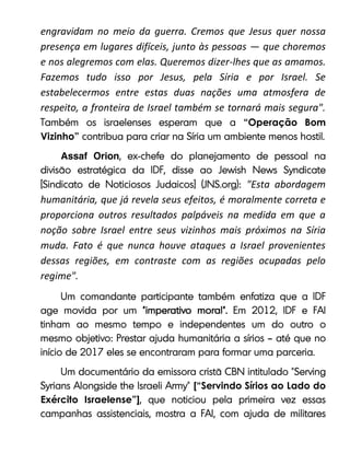 engravidam no meio da guerra. Cremos que Jesus quer nossa
presença em lugares difíceis, junto às pessoas — que choremos
e nos alegremos com elas. Queremos dizer-lhes que as amamos.
Fazemos tudo isso por Jesus, pela Síria e por Israel. Se
estabelecermos entre estas duas nações uma atmosfera de
respeito, a fronteira de Israel também se tornará mais segura".
“Operação Bom
Vizinho”
Assaf Orion
"Esta abordagem
humanitária, que já revela seus efeitos, é moralmente correta e
proporciona outros resultados palpáveis na medida em que a
noção sobre Israel entre seus vizinhos mais próximos na Síria
muda. Fato é que nunca houve ataques a Israel provenientes
dessas regiões, em contraste com as regiões ocupadas pelo
regime".
[“Servindo Sírios ao Lado do
Exército Israelense”]
 