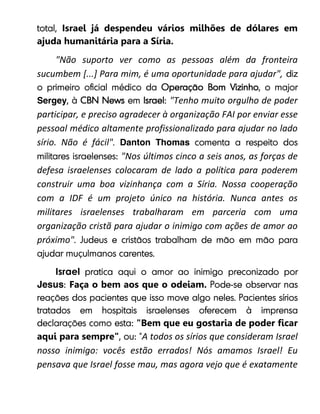 Israel já despendeu vários milhões de dólares em
ajuda humanitária para a Síria.
"Não suporto ver como as pessoas além da fronteira
sucumbem [...] Para mim, é uma oportunidade para ajudar",
Sergey "Tenho muito orgulho de poder
participar, e preciso agradecer à organização FAI por enviar esse
pessoal médico altamente profissionalizado para ajudar no lado
sírio. Não é fácil" Danton Thomas
"Nos últimos cinco a seis anos, as forças de
defesa israelenses colocaram de lado a política para poderem
construir uma boa vizinhança com a Síria. Nossa cooperação
com a IDF é um projeto único na história. Nunca antes os
militares israelenses trabalharam em parceria com uma
organização cristã para ajudar o inimigo com ações de amor ao
próximo"
Israel
Jesus Faça o bem aos que o odeiam.
"Bem que eu gostaria de poder ficar
aqui para sempre" A todos os sírios que consideram Israel
nosso inimigo: vocês estão errados! Nós amamos Israel! Eu
pensava que Israel fosse mau, mas agora vejo que é exatamente
 