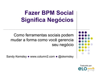 Fazer BPM Social
         Significa Negócios

   Como ferramentas sociais podem
  mudar a forma como você gerencia
                       seu negócio

Sandy Kemsley l www.column2.com l @skemsley

                                              Traduzido por:
 