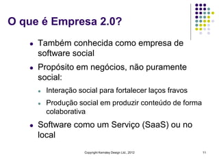 O que é Empresa 2.0?
   l   Também conhecida como empresa de
       software social
   l   Propósito em negócios, não puramente
       social:
       l   Interação social para fortalecer laços fravos
       l   Produção social em produzir conteúdo de forma
           colaborativa
   l   Software como um Serviço (SaaS) ou no
       local
                       Copyright Kemsley Design Ltd., 2012   11
 