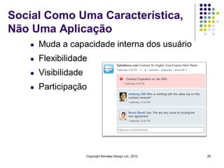 Social Como Uma Característica,
Não Uma Aplicação
   l   Muda a capacidade interna dos usuário
   l   Flexibilidade
   l   Visibilidade
   l   Participação




                      Copyright Kemsley Design Ltd., 2012   26
 