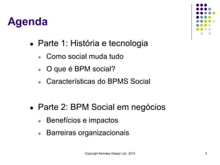 Agenda
   l   Parte 1: História e tecnologia
       l   Como social muda tudo
       l   O que é BPM social?
       l   Características do BPMS Social


   l   Parte 2: BPM Social em negócios
       l   Benefícios e impactos
       l   Barreiras organizacionais

                      Copyright Kemsley Design Ltd., 2012   3
 
