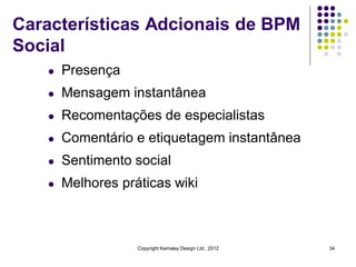 Características Adcionais de BPM
Social
   l   Presença
   l   Mensagem instantânea
   l   Recomentações de especialistas
   l   Comentário e etiquetagem instantânea
   l   Sentimento social
   l   Melhores práticas wiki



                   Copyright Kemsley Design Ltd., 2012   34
 