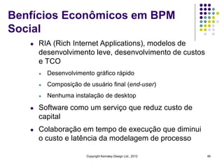 Benfícios Econômicos em BPM
Social
   l   RIA (Rich Internet Applications), modelos de
       desenvolvimento leve, desenvolvimento de custos
       e TCO
       l   Desenvolvimento gráfico rápido
       l   Composição de usuário final (end-user)
       l   Nenhuma instalação de desktop
   l   Software como um serviço que reduz custo de
       capital
   l   Colaboração em tempo de execução que diminui
       o custo e latência da modelagem de processo

                        Copyright Kemsley Design Ltd., 2012   46
 
