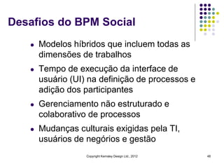 Desafios do BPM Social
   l   Modelos híbridos que incluem todas as
       dimensões de trabalhos
   l   Tempo de execução da interface de
       usuário (UI) na definição de processos e
       adição dos participantes
   l   Gerenciamento não estruturado e
       colaborativo de processos
   l   Mudanças culturais exigidas pela TI,
       usuários de negórios e gestão
                   Copyright Kemsley Design Ltd., 2012   48
 