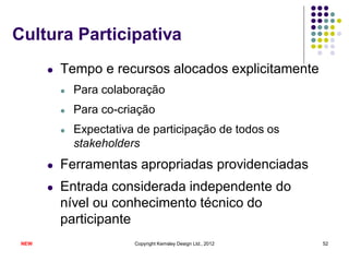 Cultura Participativa
       l   Tempo e recursos alocados explicitamente
           l   Para colaboração
           l   Para co-criação
           l   Expectativa de participação de todos os
               stakeholders
       l   Ferramentas apropriadas providenciadas
       l   Entrada considerada independente do
           nível ou conhecimento técnico do
           participante
 NEW                      Copyright Kemsley Design Ltd., 2012   52
 