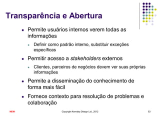 Transparência e Abertura
      l   Permite usuários internos verem todas as
          informações
          l   Definir como padrão interno, substituir exceções
              específicas

      l   Permitir acesso a stakeholders externos
          l   Clientes, parceiros de negócios devem ver suas próprias
              informações

      l   Permite a disseminação do conhecimento de
          forma mais fácil
      l   Fornece contexto para resolução de problemas e
          colaboração
NEW                         Copyright Kemsley Design Ltd., 2012         53
 
