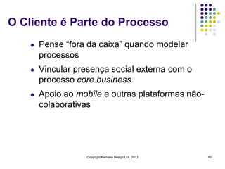 O Cliente é Parte do Processo
    l   Pense “fora da caixa” quando modelar
        processos
    l   Vincular presença social externa com o
        processo core business
    l   Apoio ao mobile e outras plataformas não-
        colaborativas




                   Copyright Kemsley Design Ltd., 2012   62
 