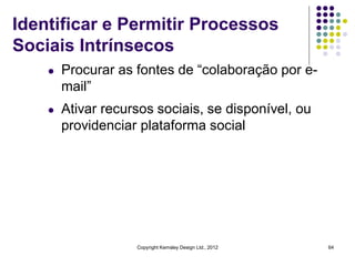 Identificar e Permitir Processos
Sociais Intrínsecos
    l   Procurar as fontes de “colaboração por e-
        mail”
    l   Ativar recursos sociais, se disponível, ou
        providenciar plataforma social




                    Copyright Kemsley Design Ltd., 2012   64
 