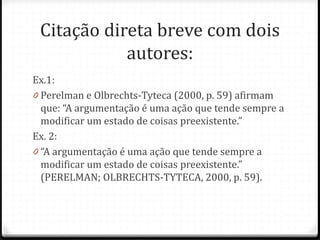 Citação direta breve com dois
autores:
Ex.1:
0 Perelman e Olbrechts-Tyteca (2000, p. 59) afirmam
que: “A argumentação é uma ação que tende sempre a
modificar um estado de coisas preexistente.”
Ex. 2:
0 “A argumentação é uma ação que tende sempre a
modificar um estado de coisas preexistente.”
(PERELMAN; OLBRECHTS-TYTECA, 2000, p. 59).
 