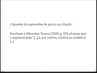 0 Quando há supressões de partes na citação:
Perelman e Olbrechts-Tyteca (2000, p. 59) afirmam que
a argumentação “[...] é, por inteiro, relativa ao auditório
[...]
 