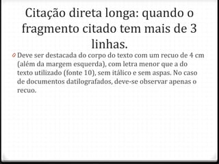Citação direta longa: quando o
fragmento citado tem mais de 3
linhas.
0 Deve ser destacada do corpo do texto com um recuo de 4 cm
(além da margem esquerda), com letra menor que a do
texto utilizado (fonte 10), sem itálico e sem aspas. No caso
de documentos datilografados, deve-se observar apenas o
recuo.
 