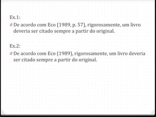 Ex.1:
0 De acordo com Eco (1989, p. 57), rigorosamente, um livro
deveria ser citado sempre a partir do original.
Ex.2:
0 De acordo com Eco (1989), rigorosamente, um livro deveria
ser citado sempre a partir do original.
 