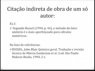 Citação indireta de obra de um só
autor:
Ex.1:
0 Segundo Russel (1994, p. 44), o método do fator
unitário é o mais aperfeiçoado para cálculos
numéricos.
Na lista de referências:
0 RUSSEL, John Blair. Química geral. Tradução e revisão
técnica de Márcia Guekezian et al. 2.ed. São Paulo:
Makron Books, 1994. 2 v.
 
