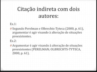 Citação indireta com dois
autores:
Ex.1:
0 Segundo Perelman e Olbrechts-Tyteca (2000, p. 61),
argumentar é agir visando à alteração de situações
preexistentes.
Ex.2:
0 Argumentar é agir visando à alteração de situações
preexistentes (PERELMAN; OLBRECHTS-TYTECA,
2000, p. 61).
 