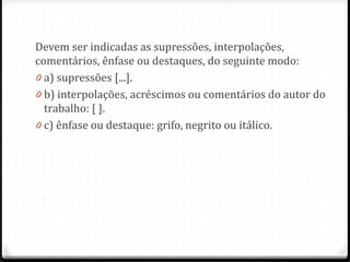 Devem ser indicadas as supressões, interpolações,
comentários, ênfase ou destaques, do seguinte modo:
0 a) supressões [...].
0 b) interpolações, acréscimos ou comentários do autor do
trabalho: [ ].
0 c) ênfase ou destaque: grifo, negrito ou itálico.
 
