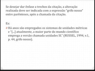 Se desejar dar ênfase a trechos da citação, a alteração
realizada deve ser indicada com a expressão “grifo nosso”
entre parênteses, após a chamada da citação.
Ex:
0 Há anos são empregados os sistemas de unidades métricas
e “[...] atualmente, a maior parte do mundo científico
emprega a versão chamada unidades SI.” (RUSSEL, 1994, v.1,
p. 44, grifo nosso).
 
