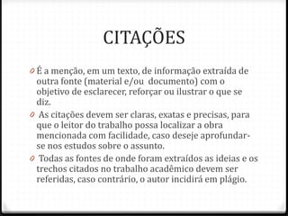 CITAÇÕES
0 É a menção, em um texto, de informação extraída de
outra fonte (material e/ou documento) com o
objetivo de esclarecer, reforçar ou ilustrar o que se
diz.
0 As citações devem ser claras, exatas e precisas, para
que o leitor do trabalho possa localizar a obra
mencionada com facilidade, caso deseje aprofundar-
se nos estudos sobre o assunto.
0 Todas as fontes de onde foram extraídos as ideias e os
trechos citados no trabalho acadêmico devem ser
referidas, caso contrário, o autor incidirá em plágio.
 