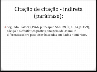 Citação de citação - indireta
(paráfrase):
0 Segundo Blalock (1966, p. 15 apud SALOMON, 1974, p. 159),
o leigo e o estatístico profissional têm ideias muito
diferentes sobre pesquisas baseadas em dados numéricos.
 
