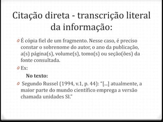 Citação direta - transcrição literal
da informação:
0 É cópia fiel de um fragmento. Nesse caso, é preciso
constar o sobrenome do autor, o ano da publicação,
a(s) página(s), volume(s), tomo(s) ou seção(ões) da
fonte consultada.
0 Ex:
No texto:
0 Segundo Russel (1994, v.1, p. 44): “[...] atualmente, a
maior parte do mundo científico emprega a versão
chamada unidades SI.”
 