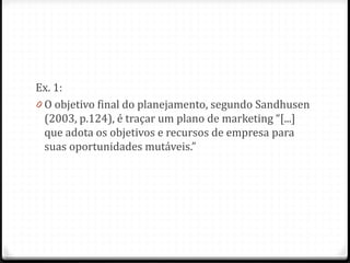 Ex. 1:
0 O objetivo final do planejamento, segundo Sandhusen
(2003, p.124), é traçar um plano de marketing “[...]
que adota os objetivos e recursos de empresa para
suas oportunidades mutáveis.”
 