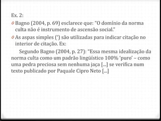 Ex. 2:
0 Bagno (2004, p. 69) esclarece que: “O domínio da norma
culta não é instrumento de ascensão social.”
0 As aspas simples (‘) são utilizadas para indicar citação no
interior de citação. Ex:
Segundo Bagno (2004, p. 27): “Essa mesma idealização da
norma culta como um padrão lingüístico 100% ‘puro’ – como
uma pedra preciosa sem nenhuma jaça [...] se verifica num
texto publicado por Paquale Cipro Neto [...]
 
