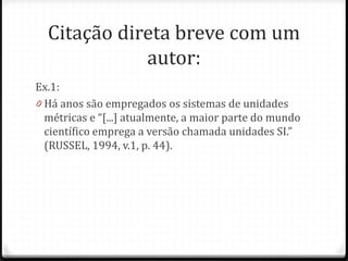 Citação direta breve com um
autor:
Ex.1:
0 Há anos são empregados os sistemas de unidades
métricas e “[...] atualmente, a maior parte do mundo
científico emprega a versão chamada unidades SI.”
(RUSSEL, 1994, v.1, p. 44).
 