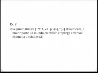 Ex. 2:
0 Segundo Russel (1994, v.1, p. 44), “[...] atualmente, a
maior parte do mundo científico emprega a versão
chamada unidades SI.”
 