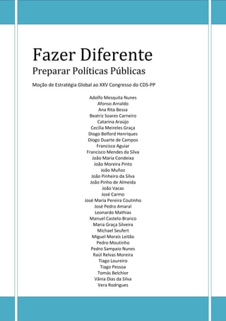 Fazer Diferente
Preparar Políticas Públicas
Moção de Estratégia Global ao XXV Congresso do CDS-PP
Adolfo Mesquita Nunes
Afonso Arnaldo
Ana Rita Bessa
Beatriz Soares Carneiro
Catarina Araújo
Cecília Meireles Graça
Diogo Belford Henriques
Diogo Duarte de Campos
Francisco Aguiar
Francisco Mendes da Silva
João Maria Condeixa
João Moreira Pinto
João Muñoz
João Pinheiro da Silva
João Pinho de Almeida
João Vacas
José Carmo
José Maria Pereira Coutinho
José Pedro Amaral
Leonardo Mathias
Manuel Castelo-Branco
Maria Graça Silveira
Michael Seufert
Miguel Morais Leitão
Pedro Moutinho
Pedro Sampaio Nunes
Raúl Relvas Moreira
Tiago Loureiro
Tiago Pessoa
Tomás Belchior
Vânia Dias da Silva
Vera Rodrigues

 