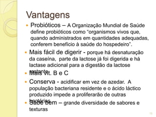 Vantagens
   Probióticos – A Organização Mundial de Saúde
    define probióticos como “organismos vivos que,
    quando administrados em quantidades adequadas,
    conferem benefício à saúde do hospedeiro”.
   Mais fácil de digerir - porque há desnaturação
  da caseína, parte da lactose já foi digerida e há
  lactase adicional para a digestão da lactose
 restante. B e C
  Mais vit.
   Conserva - acidificar em vez de azedar. A
  população bacteriana residente e o ácido láctico
  produzido impede a proliferarão de outras
 bactérias. – grande diversidade de sabores e
  Sabe bem
  texturas
                                                      13
 
