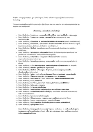 Partilho uma pequena lista, que refere alguns pontos (não todos!) que podem caracterizar o
Marketing.

Confesso que esta lista poderia ter o dobro dos tópicos que tem, mas, foi meu interesse sintetizar ao
máximo esta informação.

                               "Marketing é tudo e tudo é Marketing"

    1. Fazer Marketing é conhecer o mercado e identificar oportunidades e ameaças
    2. Fazer Marketing é conhecer a nossa concorrência e estar atento às suas
        movimentações
    3. Fazer Marketing é conhecer as nossas competências internas (pontos fortes e fracos)
    4. Fazer Marketing é conhecer a envolvente macro-ambiental (factores Políticos, Legais,
        Económicos, Sociais, Culturais, Ecológicos, tecnológicos..)
    5. Fazer Marketing é definir objectivos específicos, mensuráveis, atingíveis, realistas e
        ambiciosos.
    6. Fazer Marketing é segmentar o mercado (dividir os clientes e potenciais clientes em
        grupos com características mais ou menos homogéneas)
    7. Fazer Marketing é identificar o segmento de maior valor para uma
        empresa/produto/marca/serviço
    8. Fazer Marketing é posicionarmo-nos no mercado, tendo em conta as exigências do
        cliente
    9. Fazer Marketing é criar estratégias de identificação e diferenciação no mercado
    10. Fazer Marketing é definir que acções implementar
    11. Fazer Marketing é definir estratégias de preço, comunicação, produto,
        distribuição..(entre outras)
    12. Fazer Marketing é saber em detalhe quais os melhores canais de comunicação
    13. Fazer Marketing é focar as atenções nas pessoas e nos processos
    14. Fazer Marketing é orçamentar e saber em detalhe o investimento necessário
    15. Fazer Marketing é fazer previsões
    16. Fazer Marketing é motivar, envolver, formar, informar, credibilizar
    17. Fazer Marketing é planear e executar
    18. Fazer Marketing é criar metodologias
    19. Fazer Marketing é monitorizar, acompanhar, actualizar e controlar
    20. Fazer Marketing é criar cenários diversos para tentar estar prevenido num mercado
        cada vez mais dinâmico
    21. Fazer Marketing é promover a interacção
    22. Fazer Marketing é direccionar a empresa para o cliente/potencial cliente
    23. Fazer Marketing é tentar, constantemente, garantir o futuro
    24. Fazer Marketing é seguir códigos deontológicos e ter ética profissional
    25. Fazer Marketing é pesquisar..muito!

    •   Fazer Marketing é conjugar todos estes 25º tópicos, traduzindo-os em beneficio para
        uma empresa/organização, criando valor acrescentado para o cliente, seguindo
        todos os padrões éticos.
 