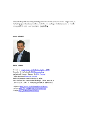 É importante partilhar e divulgar este tipo de conhecimento para que, de uma vez por todas, o
Marketing seja conhecido e entendido, por todos, por aquilo que ele é e representa no mundo
empresarial. Só assim poderemos fazer Marketing!

____________________________________________________________________
__________________________________

Sobre o Autor




Paulo Morais

Docente na pós graduação de Marketing Digital - IPAM
Consultor de Marketing da JRS Pharmarketing
Marketing & Partners Manager do RCM Pharma
Project Manager Marketing Portugal
Mestrando de Gestão de Marketing no IPAM
Pós Graduado em Direcção de Marketing e Vendas pelo ISCTE
Licenciado em Gestão de Marketing pelo IPAM - Matosinhos

Facebook: http://www.facebook.com/paulo.morais
Linkedin: http://pt.linkedin.com/in/paulovmorais
Twitter: http://twitter.com/pmvmorais
 