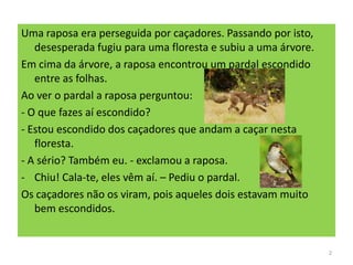 Uma raposa era perseguida por caçadores. Passando por isto,
desesperada fugiu para uma floresta e subiu a uma árvore.
Em cima da árvore, a raposa encontrou um pardal escondido
entre as folhas.
Ao ver o pardal a raposa perguntou:
- O que fazes aí escondido?
- Estou escondido dos caçadores que andam a caçar nesta
floresta.
- A sério? Também eu. - exclamou a raposa.
- Chiu! Cala-te, eles vêm aí. – Pediu o pardal.
Os caçadores não os viram, pois aqueles dois estavam muito
bem escondidos.
2
 