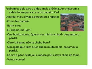 Fugiram os dois para a aldeia mais próxima. Ao chegarem à
aldeia foram para a casa do padeiro Carl.
O pardal mais aliviado perguntou à raposa:
- Como te chamas?
- Betty, e tu?
- Eu chamo-me Tom.
- Que bonito nome. Queres ser minha amiga?- perguntou o
pardal.
- Claro! Já agora não te cheira bem?
- Sim agora que falas nisso cheira muito bem!- exclamou o
pardal.
- Cheira a pão!- festejou a raposa pois estava cheia de fome.
- Vamos comer!
3
 