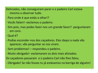 Deliciados, não conseguiram parar e o padeiro Carl estava
mesmo a observar tudo.
- Para onde é que estás a olhar!?
- Vocês falam!- exclamou o padeiro.
- Sim pois, mas podes fazer-nos um grande favor?- perguntaram
em coro.
- Qual é?
- Podias esconder-nos dos caçadores. Eles daqui a nada vão
aparecer, vão perguntar se nos viram.
- Sem problemas! – respondeu o padeiro.
- Muito obrigado!- exclamaram os dois mais aliviados.
Os caçadores passaram e o padeiro Carl não lhes falou.
- Obrigado! Se não fosses tu já estávamos na barriga de alguém!
4
 